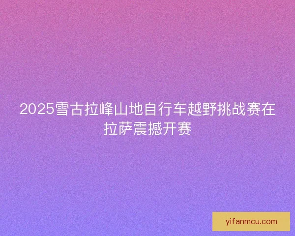 2025雪古拉峰山地自行车越野挑战赛在拉萨震撼开赛
