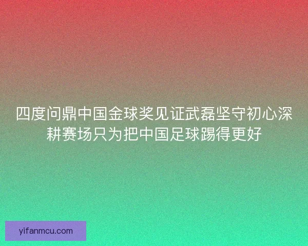 四度问鼎中国金球奖见证武磊坚守初心深耕赛场只为把中国足球踢得更好